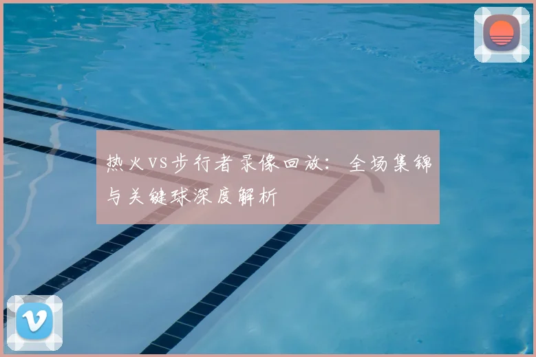 热火vs步行者录像回放：全场集锦与关键球深度解析