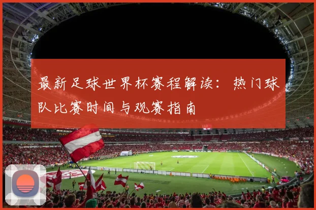 最新足球世界杯赛程解读：热门球队比赛时间与观赛指南