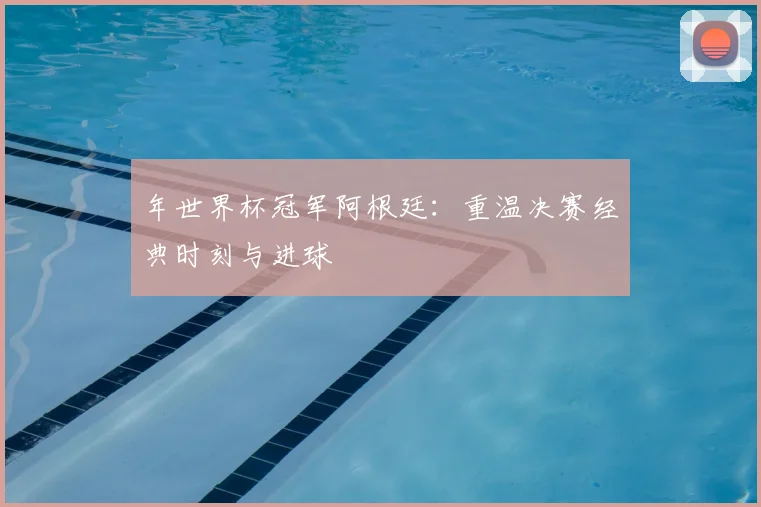 年世界杯冠军阿根廷:重温决赛经典时刻与进球
