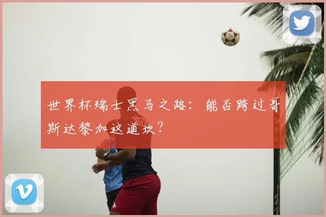 世界杯瑞士黑马之路：能否跨过哥斯达黎加这道坎？