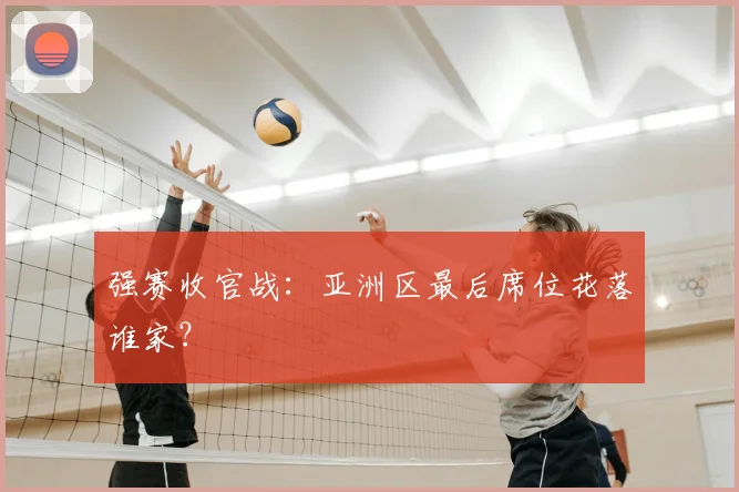 强赛收官战:亚洲区最后席位花落谁家?