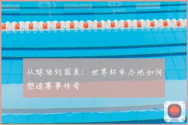 从球场到国度:世界杯举办地如何塑造赛事传奇