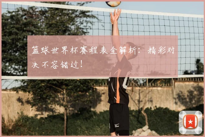 篮球世界杯赛程表全解析：精彩对决不容错过！