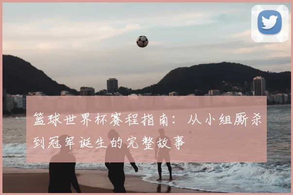 篮球世界杯赛程指南：从小组厮杀到冠军诞生的完整故事
