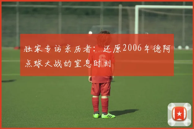 独家专访亲历者:还原2006年德阿点球大战的窒息时刻
