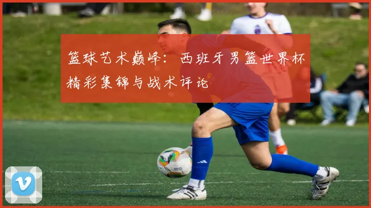 篮球艺术巅峰:西班牙男篮世界杯精彩集锦与战术评论