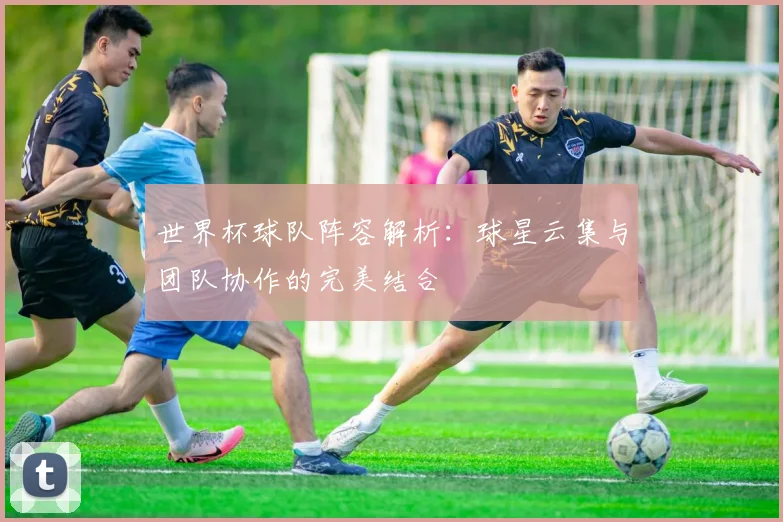 世界杯球队阵容解析：球星云集与团队协作的完美结合
