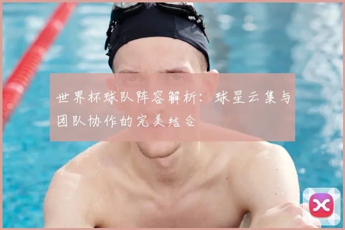 世界杯球队阵容解析：球星云集与团队协作的完美结合