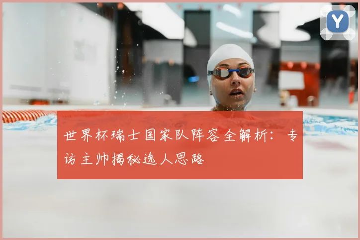 世界杯瑞士国家队阵容全解析：专访主帅揭秘选人思路