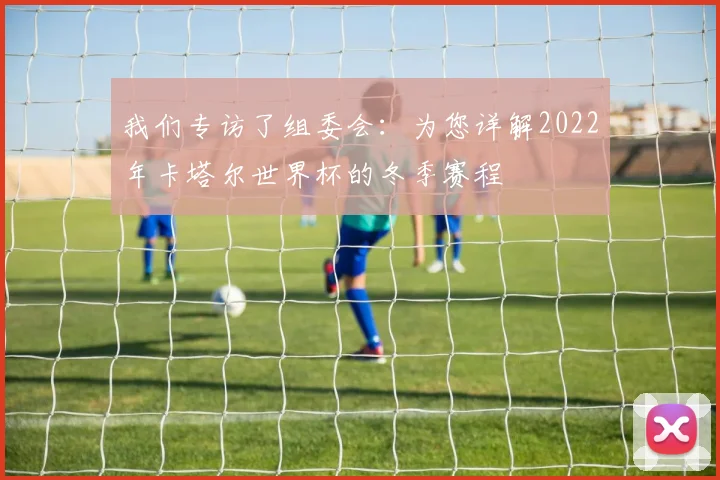 我们专访了组委会：为您详解2022年卡塔尔世界杯的冬季赛程