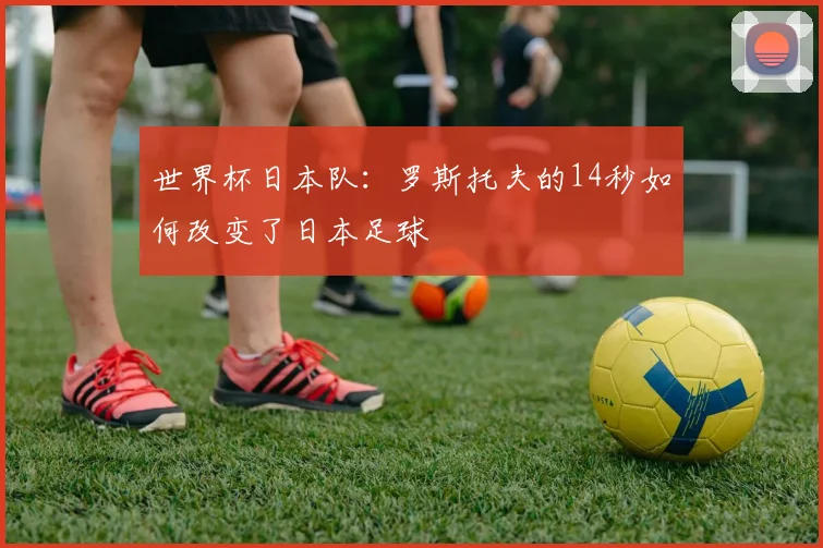 世界杯日本队：罗斯托夫的14秒如何改变了日本足球