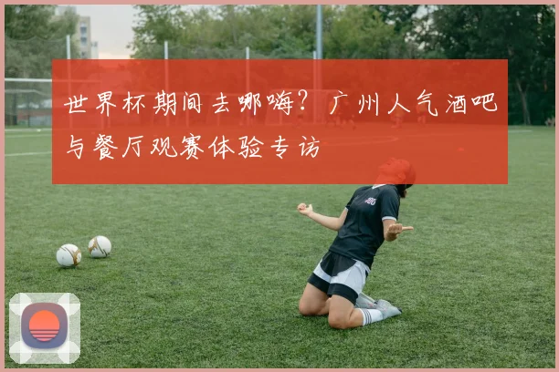 世界杯期间去哪嗨?广州人气酒吧与餐厅观赛体验专访