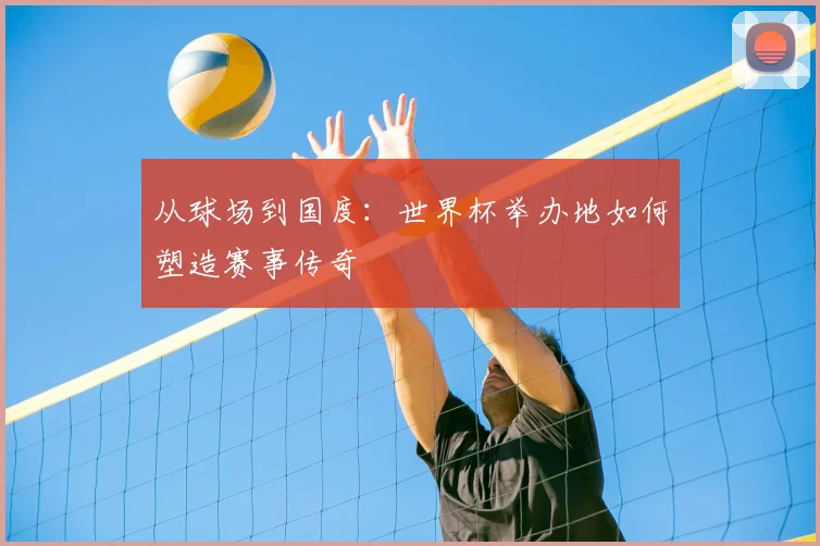 从球场到国度:世界杯举办地如何塑造赛事传奇