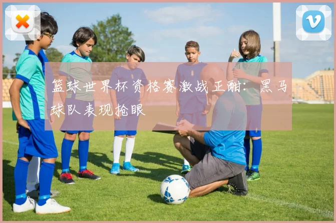 篮球世界杯资格赛激战正酣：黑马球队表现抢眼