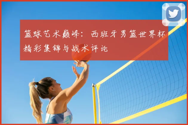 篮球艺术巅峰:西班牙男篮世界杯精彩集锦与战术评论