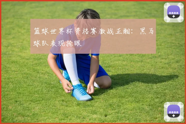篮球世界杯资格赛激战正酣：黑马球队表现抢眼